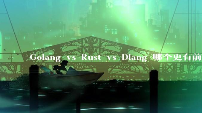 Golang vs Rust vs Dlang 哪个更有前途，哪位大牛这 3 门语言都用过？