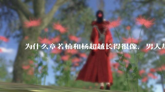 为什么章若楠和杨超越长得很像，男人却更喜欢章若楠，认为有女人味，而觉得杨超越像小女孩？